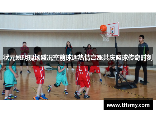 状元姚明现场盛况空前球迷热情高涨共庆篮球传奇时刻