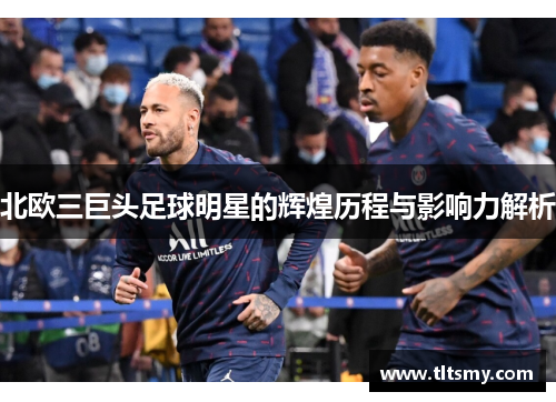 北欧三巨头足球明星的辉煌历程与影响力解析