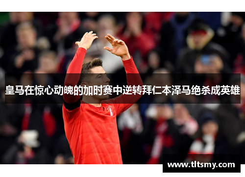 皇马在惊心动魄的加时赛中逆转拜仁本泽马绝杀成英雄